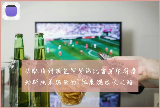 从配角到明星阿努诺比曾穿印有詹姆斯绝杀场面的T恤展现成长之路