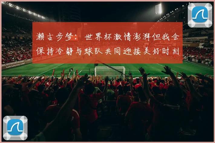 濑古步梦：世界杯激情澎湃但我会保持冷静与球队共同迎接美好时刻