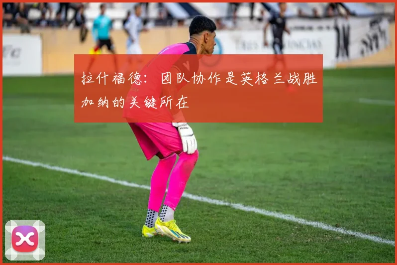 拉什福德：团队协作是英格兰战胜加纳的关键所在