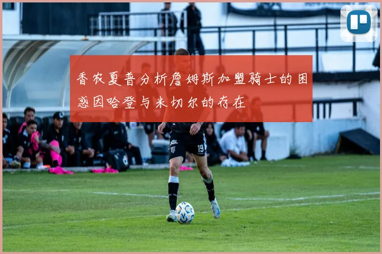 香农夏普分析詹姆斯加盟骑士的困惑因哈登与米切尔的存在
