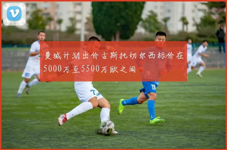 曼城计划出价古斯托切尔西标价在5000万至5500万欧之间