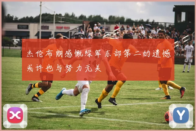 杰伦布朗感慨绿军东部第二的遗憾或许也与努力无关