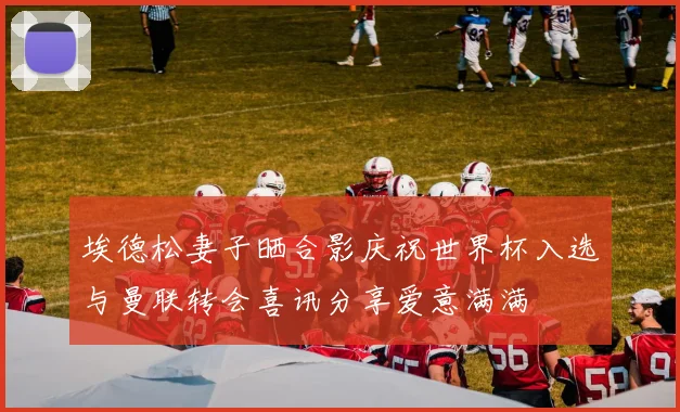 埃德松妻子晒合影庆祝世界杯入选与曼联转会喜讯分享爱意满满