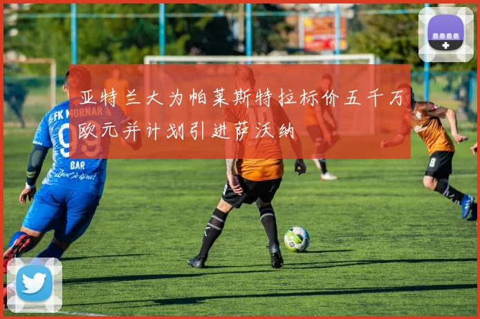 亚特兰大为帕莱斯特拉标价五千万欧元并计划引进萨沃纳