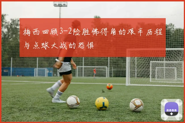 梅西回顾3-2险胜佛得角的艰辛历程与点球大战的恐惧