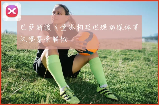 巴萨新援戈登亮相延迟现场媒体享汉堡薯条解饿