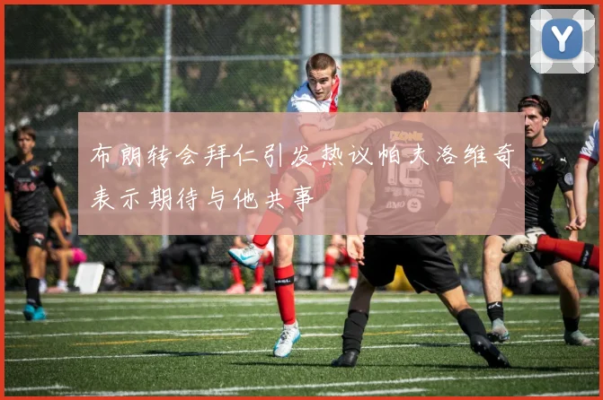 布朗转会拜仁引发热议帕夫洛维奇表示期待与他共事