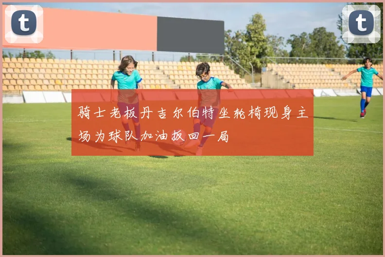骑士老板丹吉尔伯特坐轮椅现身主场为球队加油扳回一局